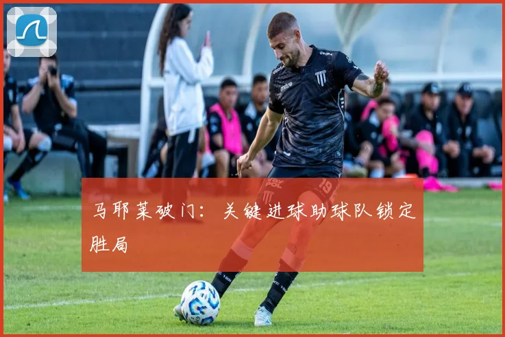 马耶莱破门：关键进球助球队锁定胜局