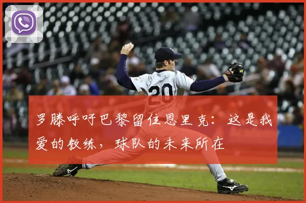 罗滕呼吁巴黎留住恩里克：这是我爱的教练，球队的未来所在
