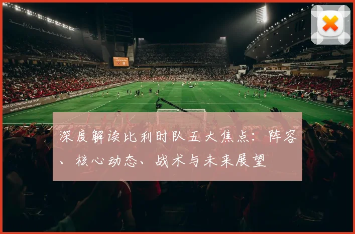 深度解读比利时队五大焦点:阵容、核心动态、战术与未来展望