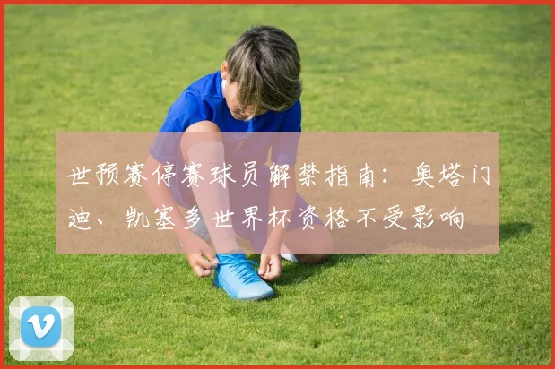 世预赛停赛球员解禁指南：奥塔门迪、凯塞多世界杯资格不受影响